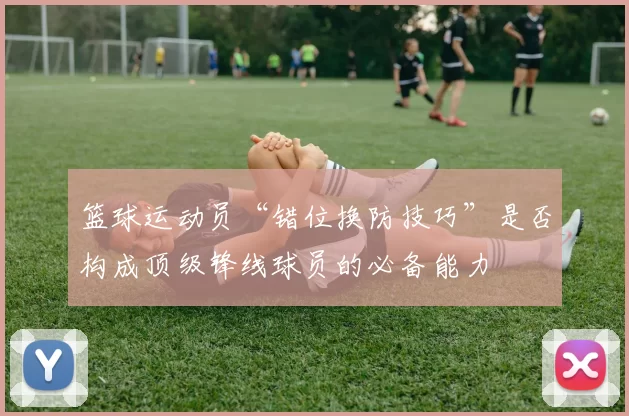 篮球运动员“错位换防技巧”是否构成顶级锋线球员的必备能力