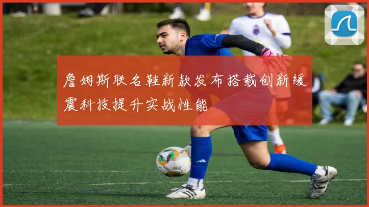 詹姆斯联名鞋新款发布搭载创新缓震科技提升实战性能