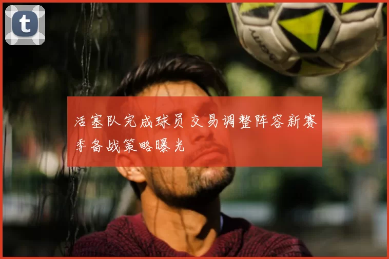 活塞队完成球员交易调整阵容新赛季备战策略曝光