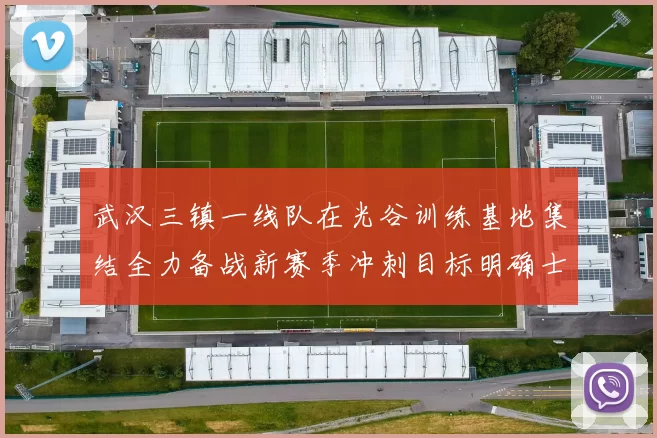 武汉三镇一线队在光谷训练基地集结全力备战新赛季冲刺目标明确士气高涨