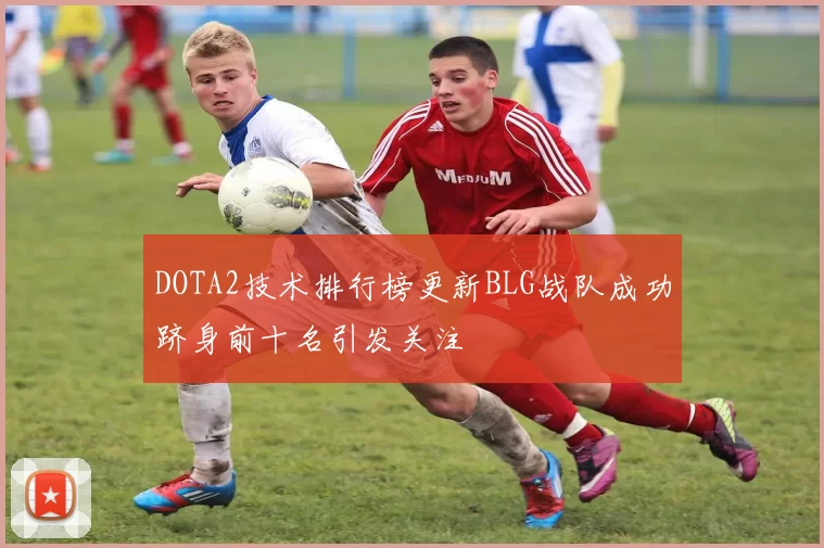 DOTA2技术排行榜更新BLG战队成功跻身前十名引发关注