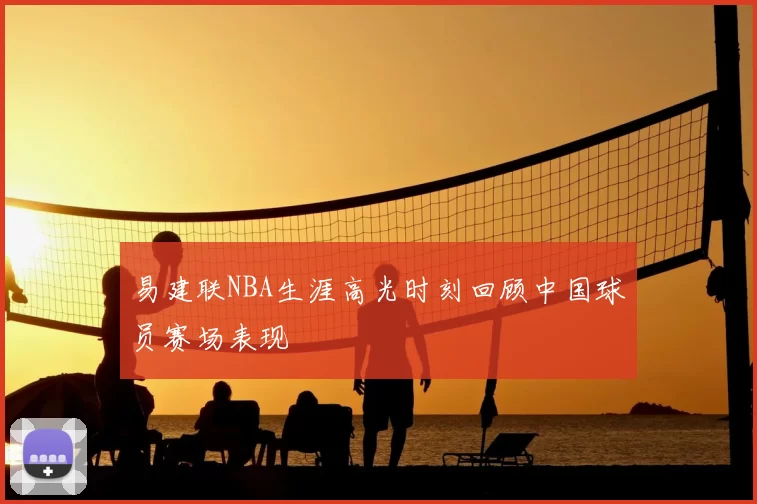 易建联NBA生涯高光时刻回顾中国球员赛场表现