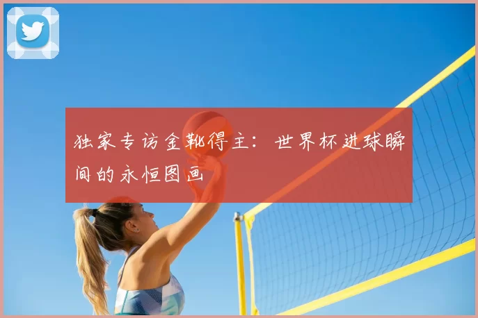 独家专访金靴得主:世界杯进球瞬间的永恒图画