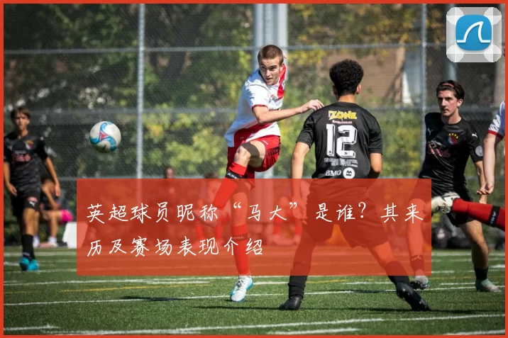 英超球员昵称“马大”是谁？其来历及赛场表现介绍