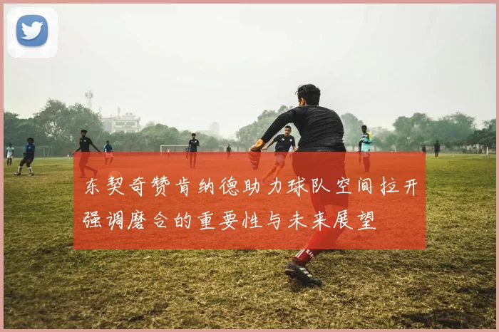 东契奇赞肯纳德助力球队空间拉开强调磨合的重要性与未来展望