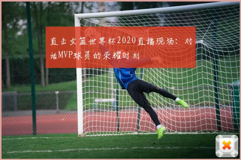 直击女篮世界杯2020直播现场：对话MVP球员的荣耀时刻