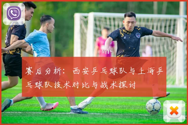 赛后分析：西安乒乓球队与上海乒乓球队技术对比与战术探讨