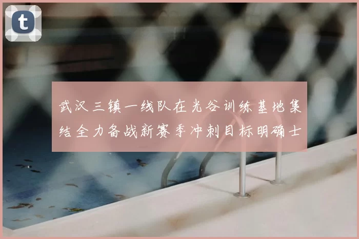 武汉三镇一线队在光谷训练基地集结全力备战新赛季冲刺目标明确士气高涨