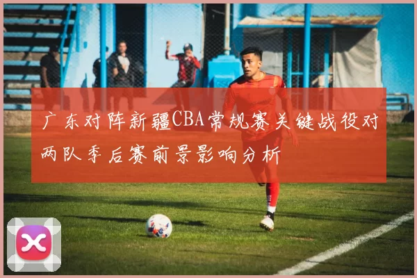 广东对阵新疆CBA常规赛关键战役对两队季后赛前景影响分析