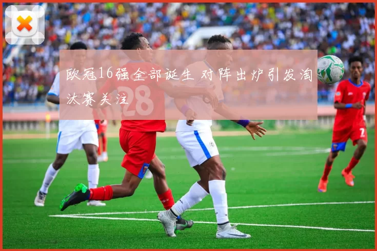 欧冠16强全部诞生 对阵出炉引发淘汰赛关注