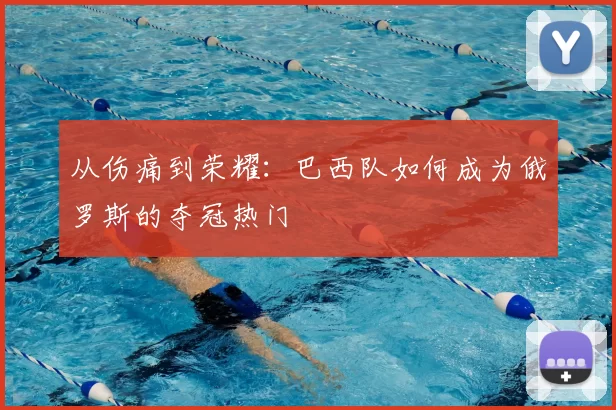 从伤痛到荣耀:巴西队如何成为俄罗斯的夺冠热门