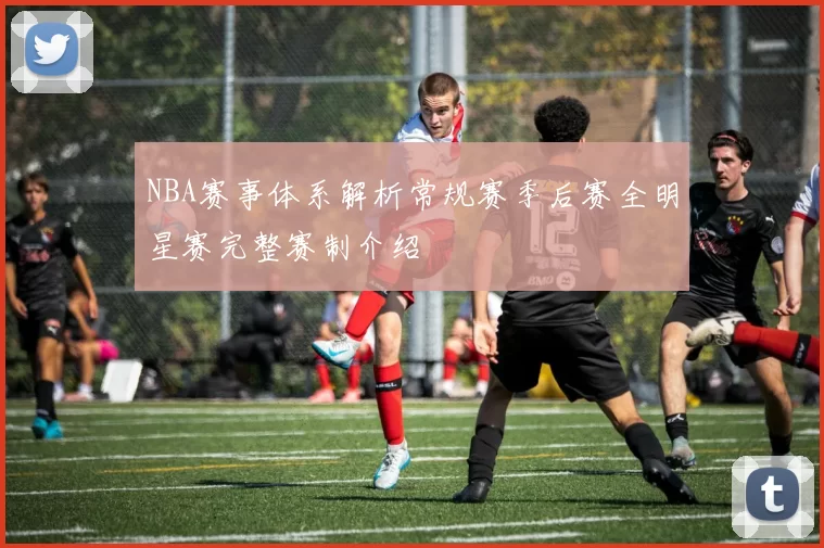 NBA赛事体系解析常规赛季后赛全明星赛完整赛制介绍