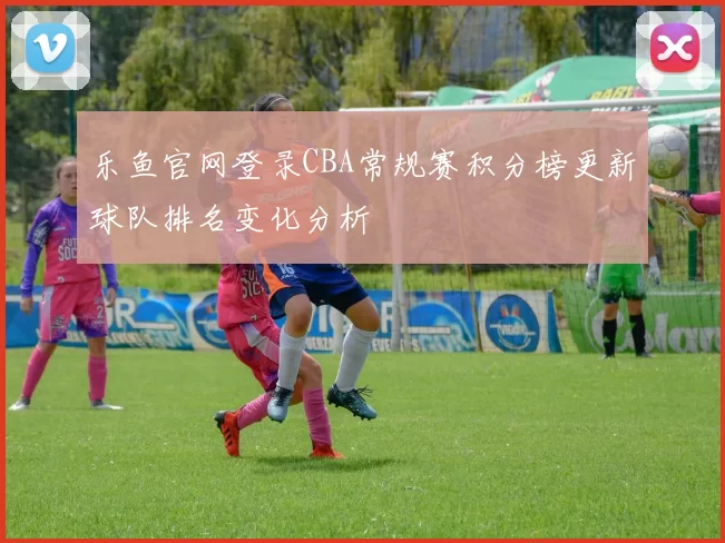 乐鱼官网登录CBA常规赛积分榜更新球队排名变化分析