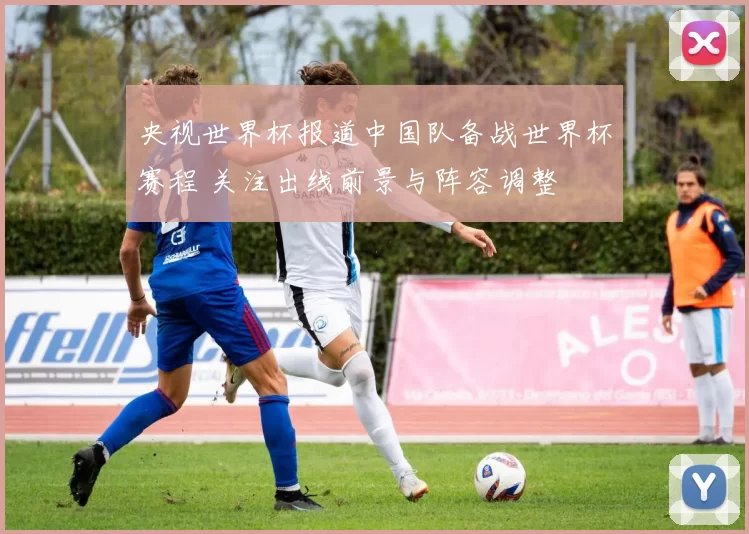 央视世界杯报道中国队备战世界杯赛程 关注出线前景与阵容调整