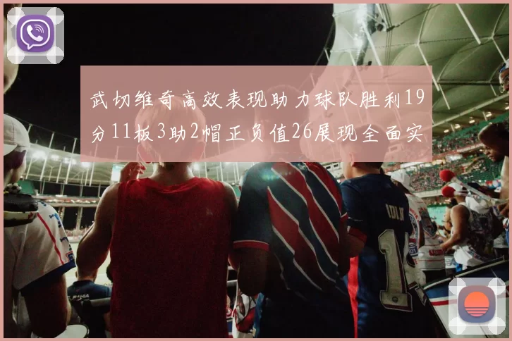 武切维奇高效表现助力球队胜利19分11板3助2帽正负值26展现全面实力