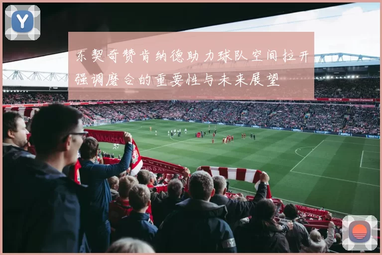 东契奇赞肯纳德助力球队空间拉开强调磨合的重要性与未来展望