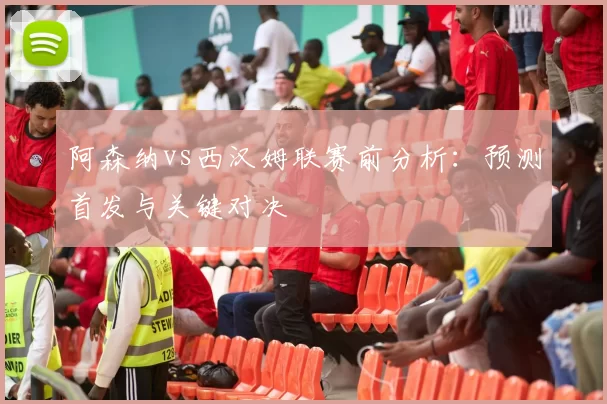 阿森纳vs西汉姆联赛前分析：预测首发与关键对决