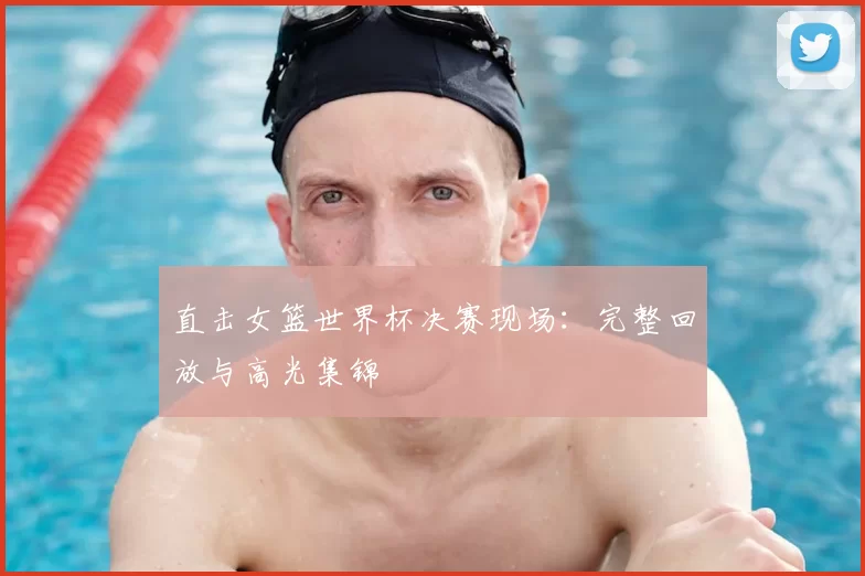 直击女篮世界杯决赛现场:完整回放与高光集锦