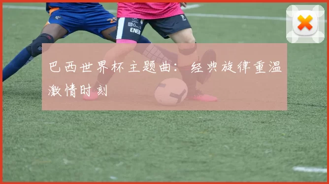 巴西世界杯主题曲:经典旋律重温激情时刻