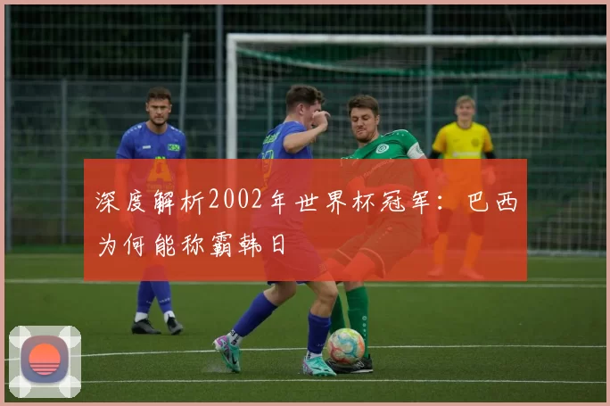 深度解析2002年世界杯冠军:巴西为何能称霸韩日