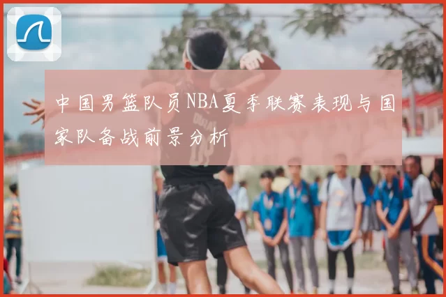 中国男篮队员NBA夏季联赛表现与国家队备战前景分析