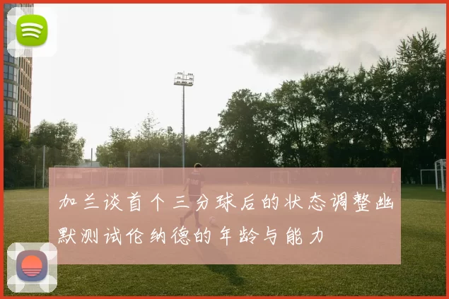 加兰谈首个三分球后的状态调整幽默测试伦纳德的年龄与能力