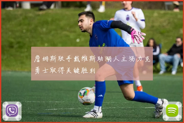 詹姆斯联手戴维斯助湖人主场力克勇士取得关键胜利