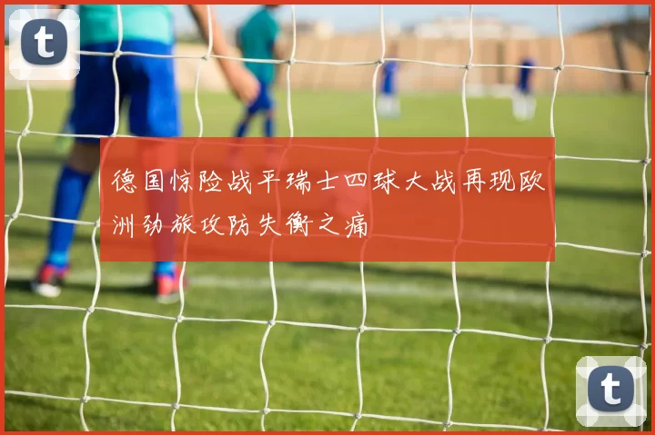 德国惊险战平瑞士四球大战再现欧洲劲旅攻防失衡之痛