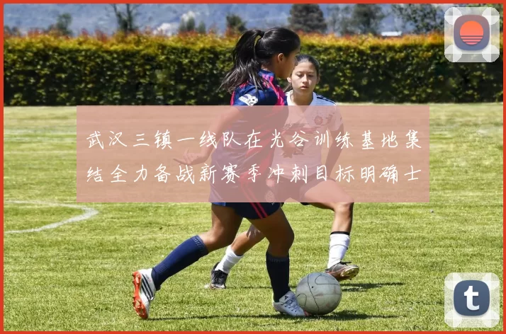 武汉三镇一线队在光谷训练基地集结全力备战新赛季冲刺目标明确士气高涨