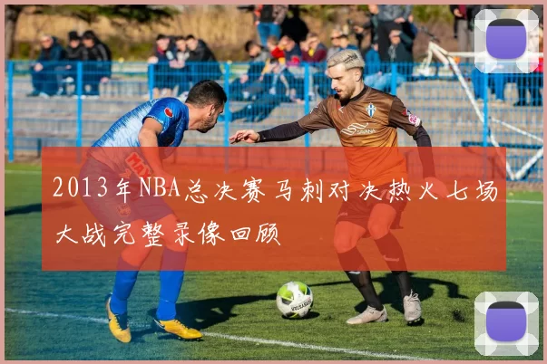 2013年NBA总决赛马刺对决热火七场大战完整录像回顾