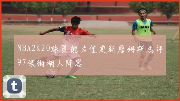 NBA2K20球员能力值更新詹姆斯总评97领衔湖人阵容