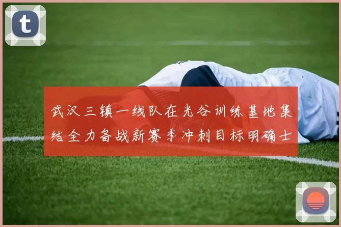 武汉三镇一线队在光谷训练基地集结全力备战新赛季冲刺目标明确士气高涨