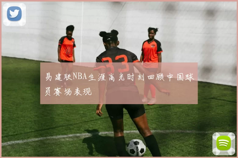 易建联NBA生涯高光时刻回顾中国球员赛场表现
