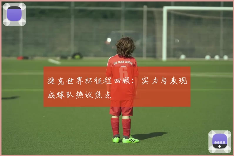 捷克世界杯征程回顾:实力与表现成球队热议焦点