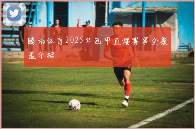 腾讯体育2025年西甲直播赛事全覆盖介绍