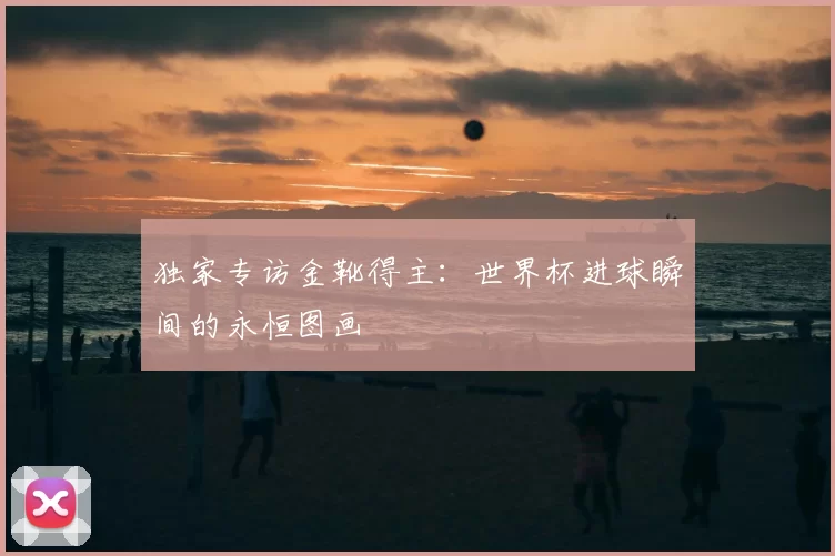 独家专访金靴得主：世界杯进球瞬间的永恒图画