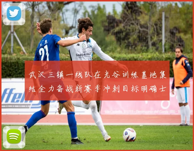 武汉三镇一线队在光谷训练基地集结全力备战新赛季冲刺目标明确士气高涨
