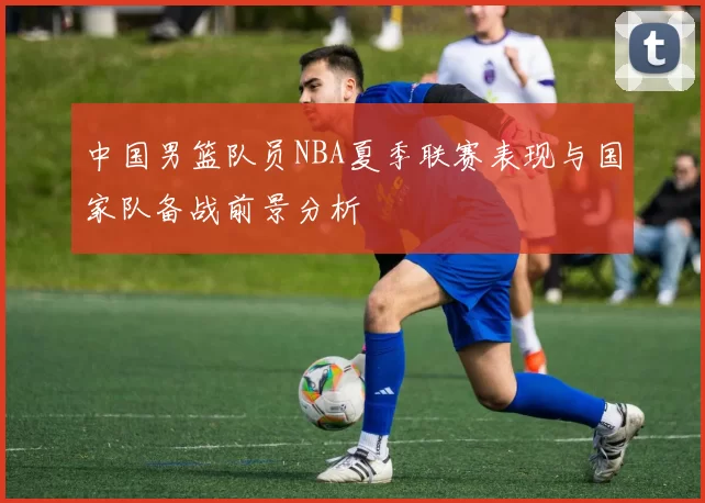 中国男篮队员NBA夏季联赛表现与国家队备战前景分析