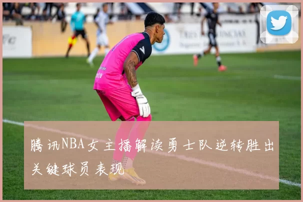 腾讯NBA女主播解读勇士队逆转胜出关键球员表现