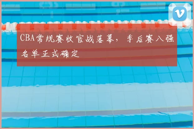 CBA常规赛收官战落幕,季后赛八强名单正式确定
