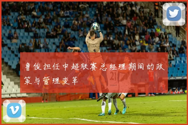 鲁俊担任中超联赛总经理期间的政策与管理变革