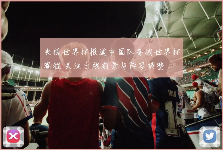 央视世界杯报道中国队备战世界杯赛程 关注出线前景与阵容调整