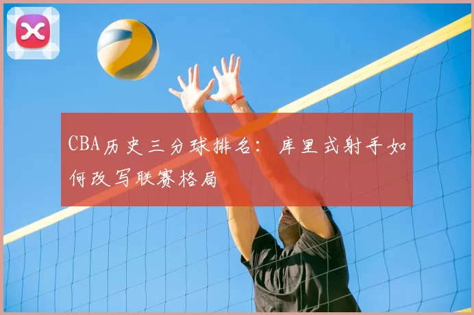 CBA历史三分球排名：库里式射手如何改写联赛格局