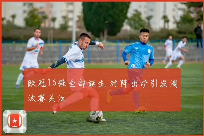 欧冠16强全部诞生 对阵出炉引发淘汰赛关注