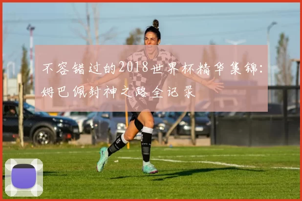 不容错过的2018世界杯精华集锦：姆巴佩封神之路全记录