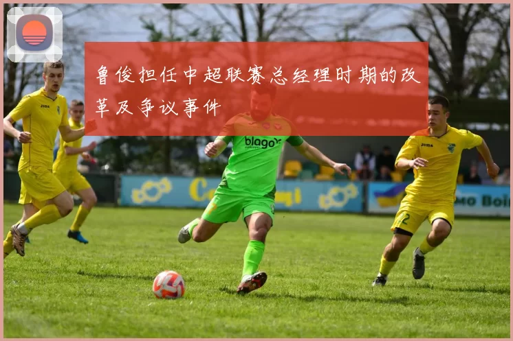 鲁俊担任中超联赛总经理时期的改革及争议事件