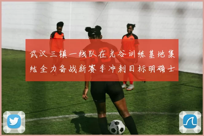 武汉三镇一线队在光谷训练基地集结全力备战新赛季冲刺目标明确士气高涨
