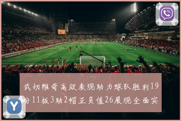 武切维奇高效表现助力球队胜利19分11板3助2帽正负值26展现全面实力