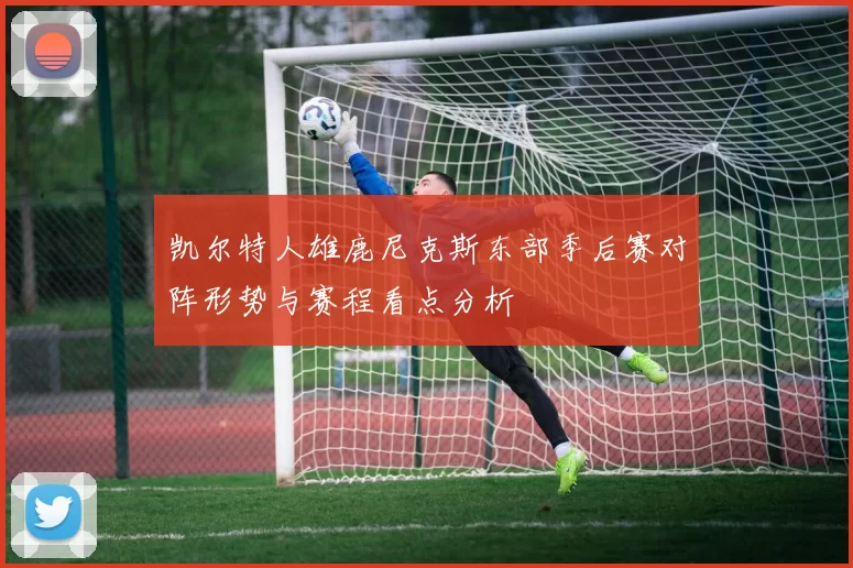 凯尔特人雄鹿尼克斯东部季后赛对阵形势与赛程看点分析