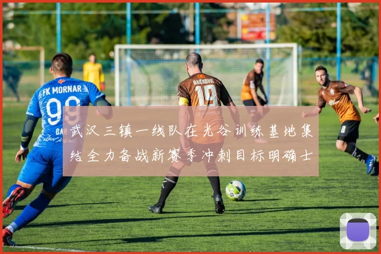 武汉三镇一线队在光谷训练基地集结全力备战新赛季冲刺目标明确士气高涨